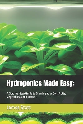 Hydroponics Made Easy: : A Step-by-Step Guide to Growing Your Own Fruits, Vegetables, and Flowers by Stott, James