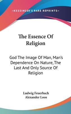 The Essence of Religion: God the Image of Man, Man's Dependence on Nature, the Last and Only Source of Religion by Feuerbach, Ludwig