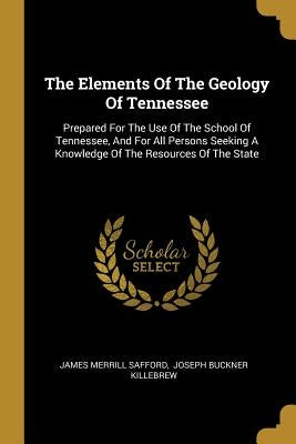 The Elements Of The Geology Of Tennessee: Prepared For The Use Of The School Of Tennessee, And For All Persons Seeking A Knowledge Of The Resources Of by Safford, James Merrill