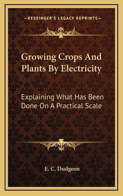 Growing Crops and Plants by Electricity: Explaining What Has Been Done on a Practical Scale by Dudgeon, E. C.