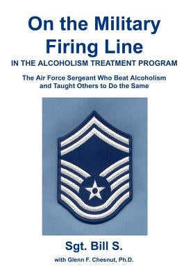 On the Military Firing Line in the Alcoholism Treatment Program: The Air Force Sergeant Who Beat Alcoholism and Taught Others to Do the Same by Bill S