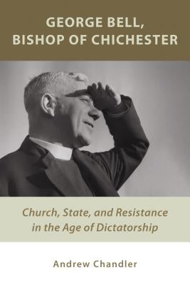 George Bell, Bishop of Chichester: Church, State, and Resistance in the Age of Dictatorship by Chandler, Andrew