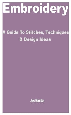 Embroidery: A Guide to Stitches, Techniques & Design Ideas by Hamilton, Jake