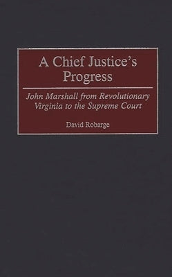 A Chief Justice's Progress: John Marshall from Revolutionary Virginia to the Supreme Court by Robarge, David Scott