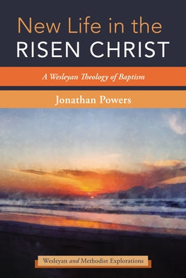 New Life in the Risen Christ: A Wesleyan Theology of Baptism by Powers, Jonathan A.