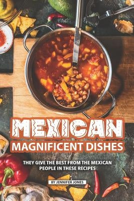 Mexican Magnificent Dishes: They Give the Best from The Mexican People in These Recipes by Jones, Jennifer