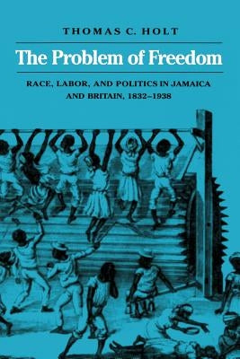 The Problem of Freedom: Race, Labor, and Politics in Jamaica and Britain, 1832-1938 by Holt, Thomas C.