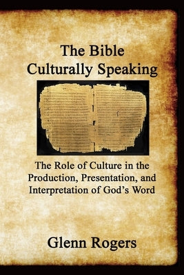 The Bible Culturally Speaking: Understanding the Role of Culture in the Production, Presentation and Interpretation of God's Word by Rogers, Glenn
