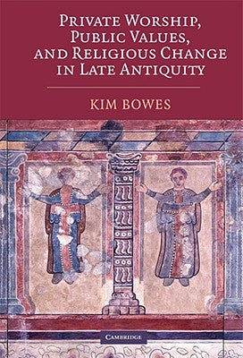 Private Worship, Public Values, and Religious Change in Late Antiquity by Bowes, Kim