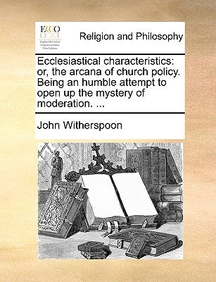 Ecclesiastical Characteristics: Or, the Arcana of Church Policy. Being an Humble Attempt to Open Up the Mystery of Moderation. ... by Witherspoon, John