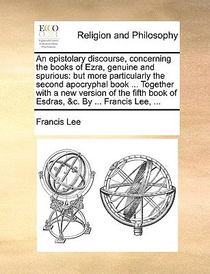 An Epistolary Discourse, Concerning the Books of Ezra, Genuine and Spurious: But More Particularly the Second Apocryphal Book ... Together with a New by Lee, Francis