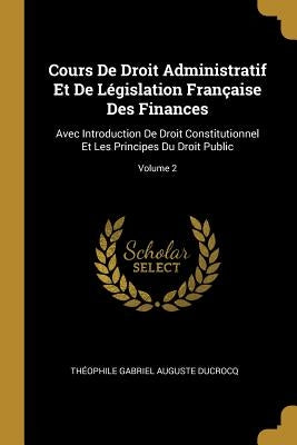 Cours De Droit Administratif Et De Législation Française Des Finances: Avec Introduction De Droit Constitutionnel Et Les Principes Du Droit Public; Vo by Ducrocq, Th&#233;ophile Gabriel Auguste