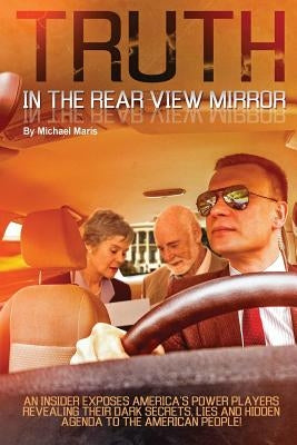 Truth In The Rear View Mirror: An Insider Exposes Americas Power Players Revealing their Dark Secrets, Lies and Hidden Agenda to the American People! by Maris, Michael