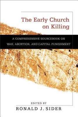 The Early Church on Killing: A Comprehensive Sourcebook on War, Abortion, and Capital Punishment by Sider, Ronald J.