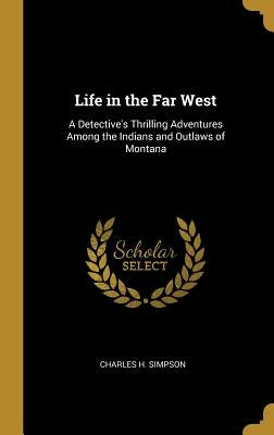 Life in the Far West: A Detective's Thrilling Adventures Among the Indians and Outlaws of Montana by Simpson, Charles H.