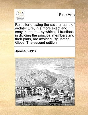 Rules for Drawing the Several Parts of Architecture, in a More Exact and Easy Manner ... by Which All Fractions, in Dividing the Principal Members and by Gibbs, James