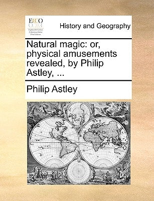 Natural Magic: Or, Physical Amusements Revealed, by Philip Astley, ... by Astley, Philip