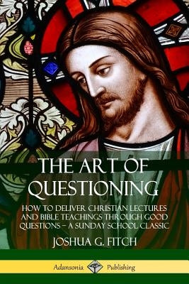 The Art of Questioning: How to Deliver Christian Lectures and Bible Teachings through Good Questions ? a Sunday School Classic by Fitch, Joshua G.