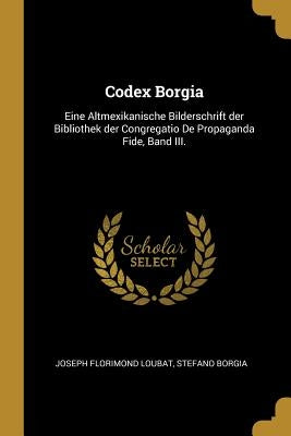 Codex Borgia: Eine Altmexikanische Bilderschrift der Bibliothek der Congregatio De Propaganda Fide, Band III. by Loubat, Joseph Florimond