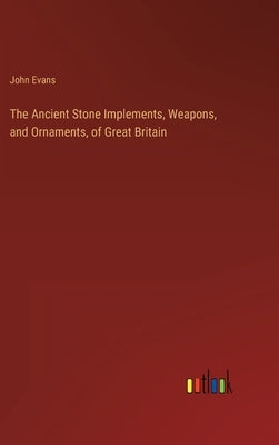 The Ancient Stone Implements, Weapons, and Ornaments, of Great Britain by Evans, John