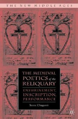 The Medieval Poetics of the Reliquary: Enshrinement, Inscription, Performance by Chaganti, S.