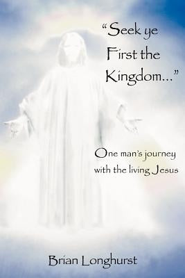 Seek Ye First the Kingdom: One Man's Journey with the Living Jesus by Longhurst, Brian