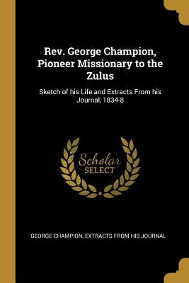 Rev. George Champion, Pioneer Missionary to the Zulus: Sketch of his Life and Extracts From his Journal, 1834-8 by Champion, George