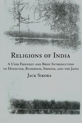 Religions of India: A User Friendly and Brief Introduction to Hinduism, Buddhism, Sikhism, and the Jains by Sikora, Jack