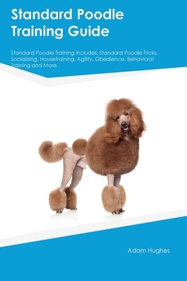 Standard Poodle Training Guide Standard Poodle Training Includes: Standard Poodle Tricks, Socializing, Housetraining, Agility, Obedience, Behavioral T by Hughes, Adam