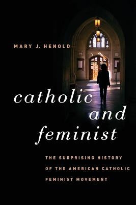 Catholic and Feminist: The Surprising History of the American Catholic Feminist Movement by Henold, Mary J.