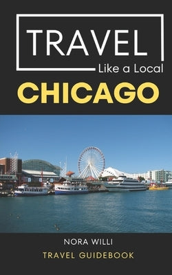 Travel Like a Local Chicago: Chicago Illinois Travel Guidebook by Willi, Nora