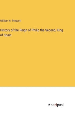 History of the Reign of Philip the Second, King of Spain by Prescott, William H.