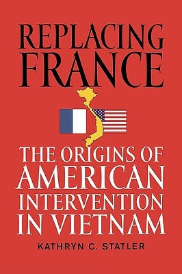 Replacing France: The Origins of American Intervention in Vietnam by Statler, Kathryn C.