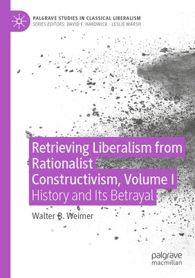Retrieving Liberalism from Rationalist Constructivism, Volume I: History and Its Betrayal by Weimer, Walter B.
