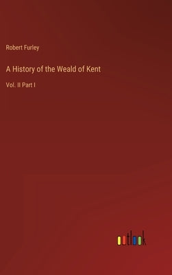 A History of the Weald of Kent: Vol. II Part I by Furley, Robert