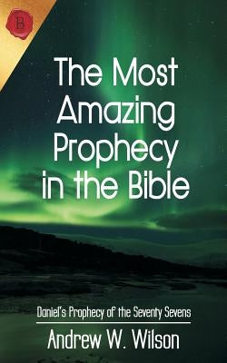 The Most Amazing Prophecy in the Bible: Daniel's Prophecy of the Seventy Sevens by Wilson, Andrew W.