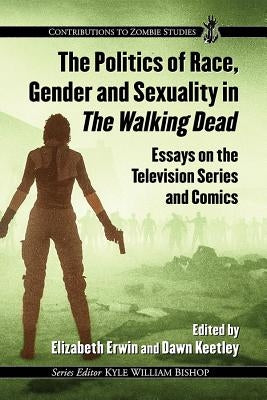 The Politics of Race, Gender and Sexuality in the Walking Dead: Essays on the Television Series and Comics by Erwin, Elizabeth