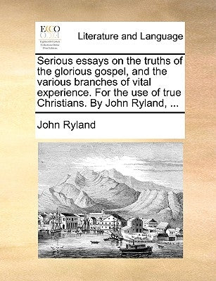Serious Essays on the Truths of the Glorious Gospel, and the Various Branches of Vital Experience. for the Use of True Christians. by John Ryland, ... by Ryland, John