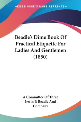 Beadle's Dime Book of Practical Etiquette for Ladies and Gentlemen (1850) by A. Committee of Three, Committee Of Thre