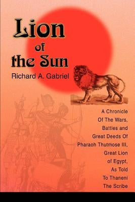 Lion of the Sun: A Chronicle Of The Wars, Battles and Great Deeds Of Pharaoh Thutmose III, Great Lion of Egypt, As Told To Thaneni The by Gabriel, Richard A.