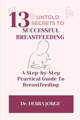 13 Untold Secrets to Successful Breastfeeding: A Step-by-Step Practical Guide To Breastfeeding by Jorge, Debra