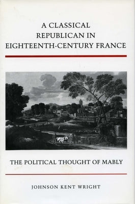 A Classical Republican in Eighteenth-Century France: The Political Thought of Mably by Wright, Johnson Kent