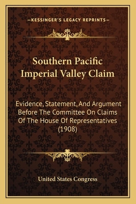 Southern Pacific Imperial Valley Claim: Evidence, Statement, And Argument Before The Committee On Claims Of The House Of Representatives (1908) by United States Congress