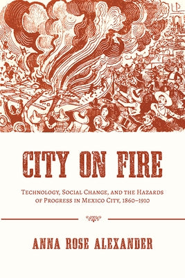 City on Fire: Technology, Social Change, and the Hazards of Progress in Mexico City, 1860-1910 by Alexander, Anna Rose