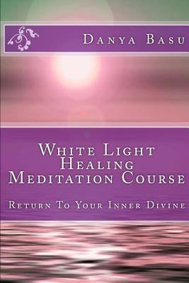 White Light Healing Meditation Course: Return To Your Inner Divine by Basu, Danya