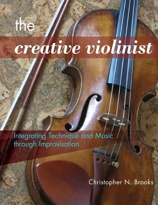 The Creative Violinist: Integrating Technique and Music through Improvisation by Brooks, Christopher N.