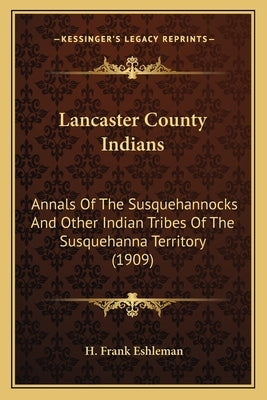 Lancaster County Indians: Annals of the Susquehannocks and Other Indian Tribes of the Annals of the Susquehannocks and Other Indian Tribes of th by Eshleman, H. Frank