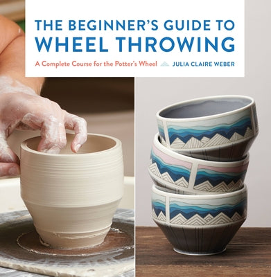 The Beginner's Guide to Wheel Throwing: A Complete Course for the Potter's Wheelvolume 1 by Weber, Julia Claire