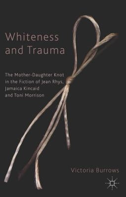 Whiteness and Trauma: The Mother-Daughter Knot in the Fiction of Jean Rhys, Jamaica Kincaid and Toni Morrison by Burrows, V.