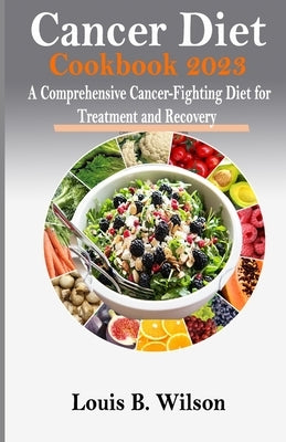 Cancer Diet Cookbook 2023: A Comprehensive Cancer-Fighting Diet for Treatment and Recovery by Wilson, Louis B.